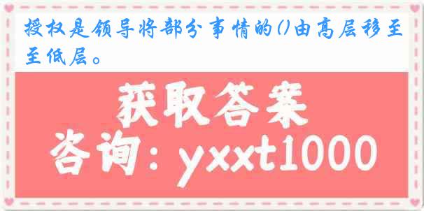 授权是领导将部分事情的()由高层移至低层。