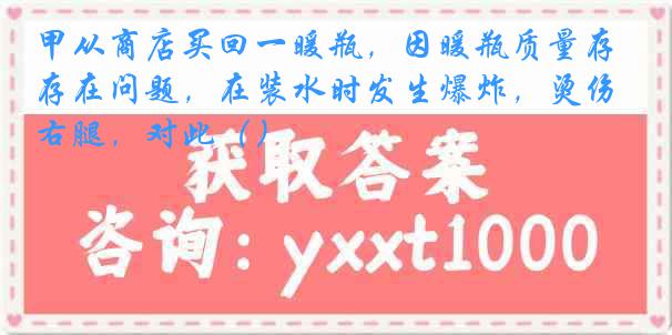 甲从商店买回一暖瓶，因暖瓶质量存在问题，在装水时发生爆炸，烫伤右腿，对此（）