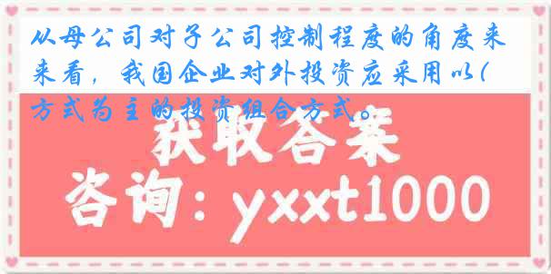 从母公司对子公司控制程度的角度来看，我国企业对外投资应采用以( )方式为主的投资组合方式。