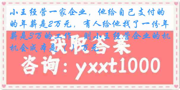小王经营一家企业，他给自己支付的年薪是2万元，有人给他找了一份年薪是3万的工作，则小王经营企业的机会成本是（ ）万元