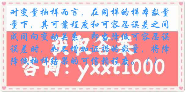 对变量抽样而言，在同样的样本数量下，其可靠程度和可容忍误差之间成同向变动关系，即当降低可容忍误差时，如不增加证据的数量，将降低抽样结果的可信赖程度。（ ）