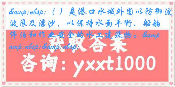 &nbsp;（ ）是港口水域外围以防御波浪及漂沙，以保持水面平衡、船舶停泊和作业安全的水工建筑物。&nbsp;&nbsp;