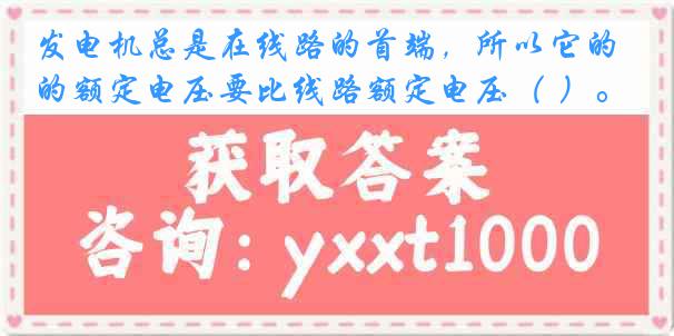发电机总是在线路的首端，所以它的额定电压要比线路额定电压（ ）。