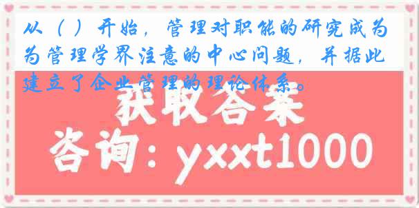从（ ）开始，管理对职能的研究成为管理学界注意的中心问题，并据此建立了企业管理的理论体系。