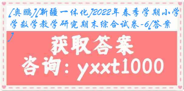 [奥鹏][新疆一体化]2022年春季学期小学数学教学研究期末综合试卷-6[答案]