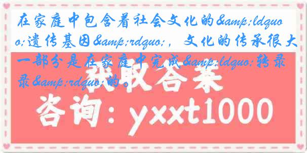 在家庭中包含着社会文化的&ldquo;遗传基因&rdquo;，文化的传承很大一部分是在家庭中完成&ldquo;转录&rdquo;的。