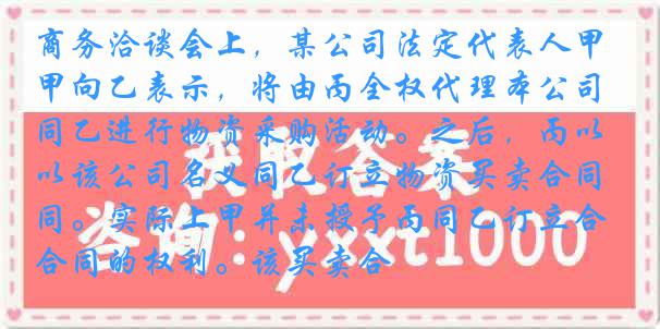 商务洽谈会上，某公司法定代表人甲向乙表示，将由丙全权代理本公司同乙进行物资采购活动。之后，丙以该公司名义同乙订立物资买卖合同。实际上甲并未授予丙同乙订立合同的权利。该买卖合
