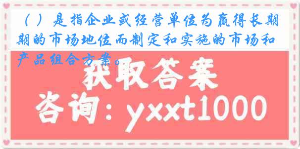 （ ）是指企业或经营单位为赢得长期的市场地位而制定和实施的市场和产品组合方案。