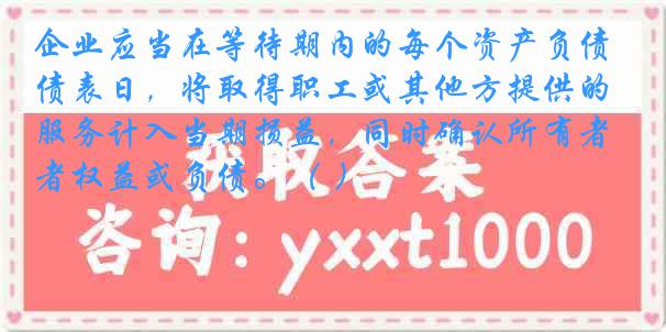 企业应当在等待期内的每个资产负债表日，将取得职工或其他方提供的服务计入当期损益，同时确认所有者权益或负债。（ ）