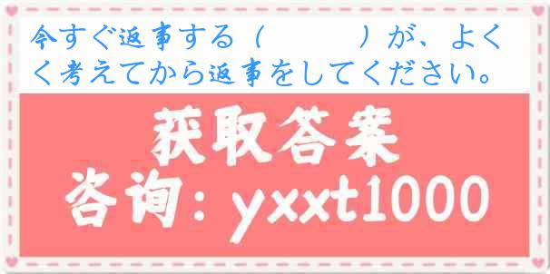 今すぐ返事する（　　　）が、よく考えてから返事をしてください。
