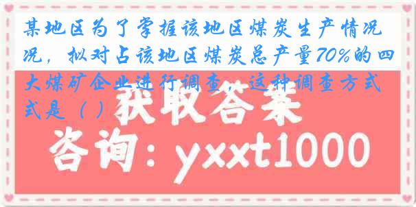 某地区为了掌握该地区煤炭生产情况，拟对占该地区煤炭总产量70%的四大煤矿企业进行调查，这种调查方式是（ ）
