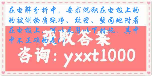 在电解分析中，要求沉积在电极上的被测物质纯净、致密、坚固地附着在电极上，可以采用以下措施，其中不正确的是( )