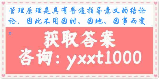 管理原理是具有普遍指导意义的结论，因此不用因时、因地、因事而变。