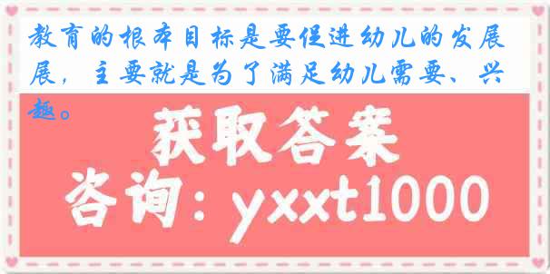 教育的根本目标是要促进幼儿的发展，主要就是为了满足幼儿需要、兴趣。