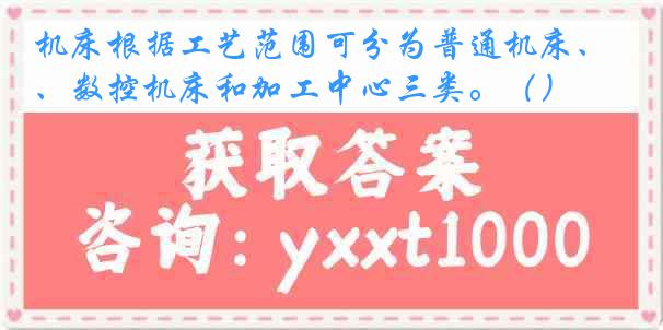 机床根据工艺范围可分为普通机床、数控机床和加工中心三类。（）