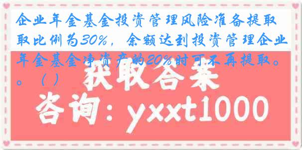 企业年金基金投资管理风险准备提取比例为30%，余额达到投资管理企业年金基金净资产的20%时可不再提取。（ ）