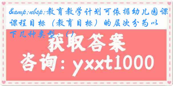&nbsp;教育教学计划可依据幼儿园课程目标（教育目标）的层次分为以下几种类型：( )