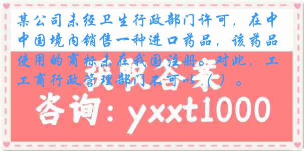 某公司未经卫生行政部门许可，在中国境内销售一种进口药品，该药品使用的商标未在我国注册。对此，工商行政管理部门不可以（ ）。