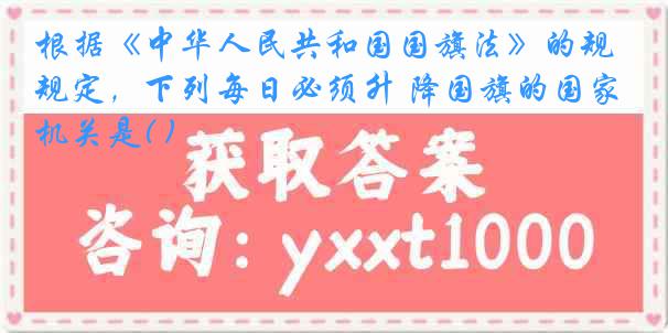 根据《中华人民共和国国旗法》的规定，下列每日必须升 降国旗的国家机关是( )