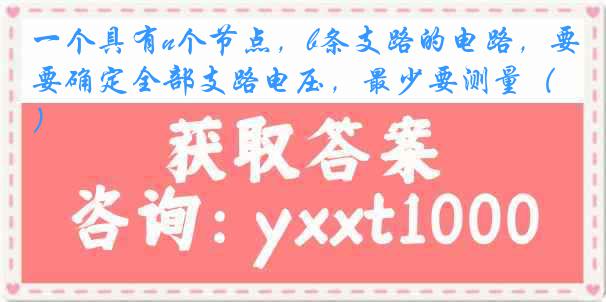 一个具有n个节点，b条支路的电路，要确定全部支路电压，最少要测量（）