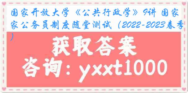 国家开放大学《公共行政学》9讲 国家公务员制度随堂测试（2022-2023春季）