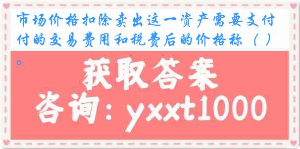 市场价格扣除卖出这一资产需要支付的交易费用和税费后的价格称（ ）。