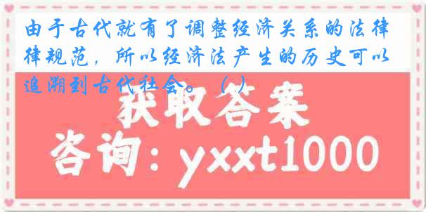 由于古代就有了调整经济关系的法律规范，所以经济法产生的历史可以追溯到古代社会。（ ）