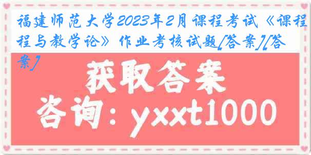 福建师范大学2023年2月课程考试《课程与教学论》作业考核试题[答案][答案]