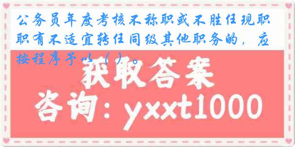 公务员年度考核不称职或不胜任现职有不适宜转任同级其他职务的，应按程序予以（ ）。