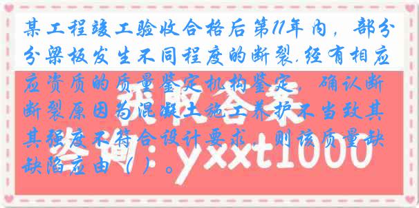 某工程竣工验收合格后第11年内，部分梁板发生不同程度的断裂.经有相应资质的质量鉴定机构鉴定，确认断裂原因为混凝土施工养护不当致其强度不符合设计要求，则该质量缺陷应由（ ）。