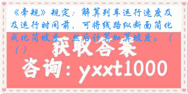 《牵规》规定：解算列车运行速度及运行时间前，可将线路纵断面简化成化简坡度，然后计算加算坡度。（ ）