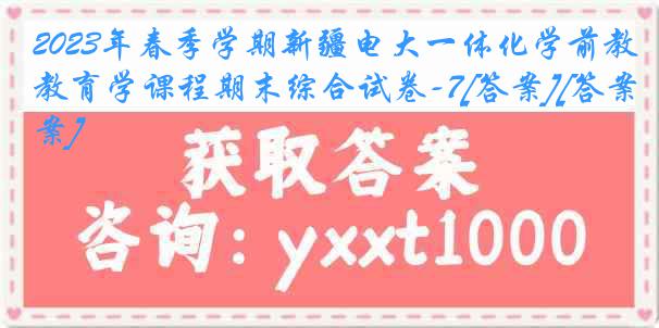 2023年春季学期新疆电大一体化学前教育学课程期末综合试卷-7[答案][答案]