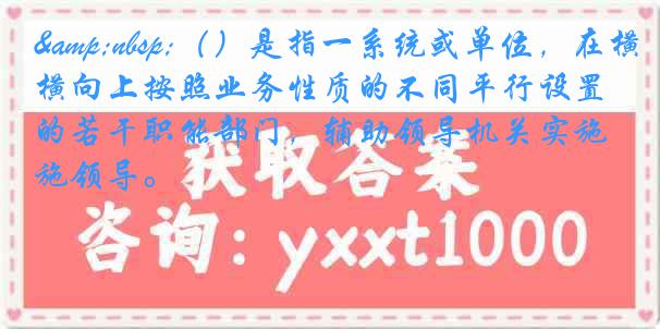&nbsp;（）是指一系统或单位，在横向上按照业务性质的不同平行设置的若干职能部门，辅助领导机关实施领导。