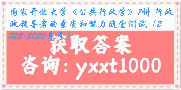 国家开放大学《公共行政学》7讲 行政领导者的素质和能力随堂测试（2022-2023春季）