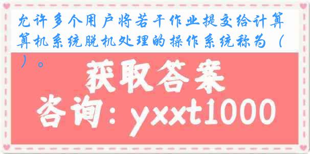 允许多个用户将若干作业提交给计算机系统脱机处理的操作系统称为（ ）。