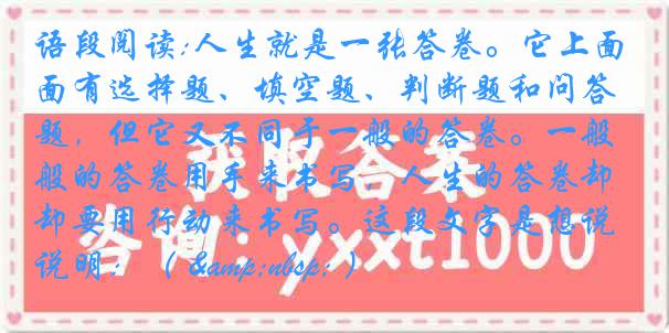 语段阅读:人生就是一张答卷。它上面有选择题、填空题、判断题和问答题，但它又不同于一般的答卷。一般的答卷用手来书写，人生的答卷却要用行动来书写。这段文字是想说明：（ &nbsp; ）