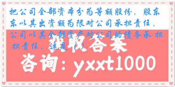 把公司全部资本分为等额股份，股东以其出资额为限对公司承担责任，公司以其全部资产对公司的债务承 担责任，这是（ ）