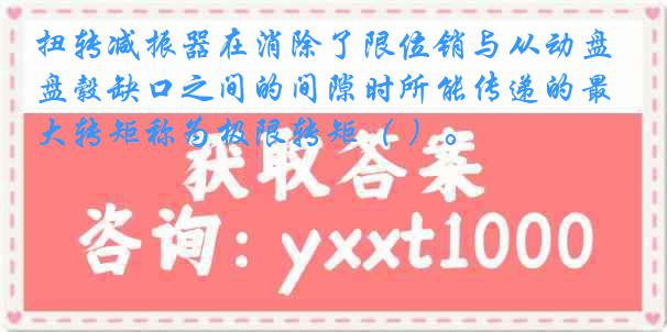 扭转减振器在消除了限位销与从动盘毂缺口之间的间隙时所能传递的最大转矩称为极限转矩（ ）。