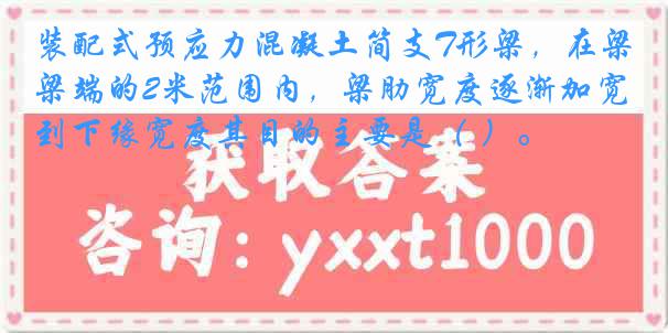 装配式预应力混凝土简支T形梁，在梁端的2米范围内，梁肋宽度逐渐加宽到下缘宽度其目的主要是（ ）。