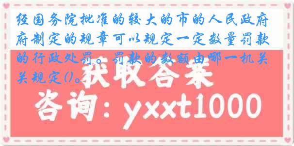 经国务院批准的较大的市的人民政府制定的规章可以规定一定数量罚款的行政处罚。罚款的数额由哪一机关规定()。