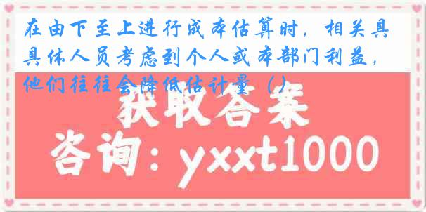 在由下至上进行成本估算时，相关具体人员考虑到个人或本部门利益，他们往往会降低估计量（）