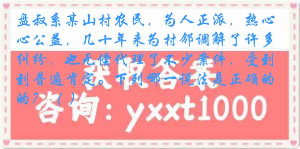 盘叔系某山村农民，为人正派，热心公益，几十年来为村邻调解了许多纠纷，也无偿代理了不少案件，受到普遍肯定。下列哪一说法是正确的？（ ）