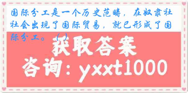 国际分工是一个历史范畴，在奴隶社会出现了国际贸易，就已形成了国际分工。（ ）