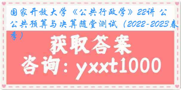 国家开放大学《公共行政学》22讲 公共预算与决算随堂测试（2022-2023春季）