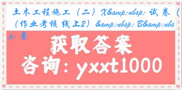  土木工程施工（二）X&nbsp; 试 卷（作业考核 线上2）&nbsp; B&nbsp; 卷