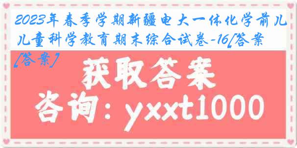 2023年春季学期新疆电大一体化学前儿童科学教育期末综合试卷-16[答案][答案]