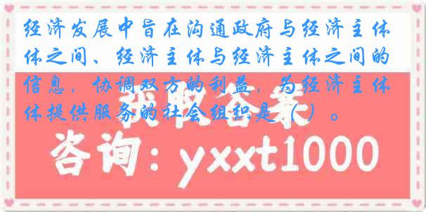 经济发展中旨在沟通政府与经济主体之间、经济主体与经济主体之间的信息，协调双方的利益，为经济主体提供服务的社会组织是（ ）。