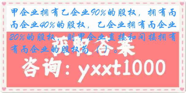 甲企业拥有乙企业90%的股权，拥有丙企业40%的股权，乙企业拥有丙企业20%的股权，则甲企业直接和间接拥有丙企业的股权为（ ）。