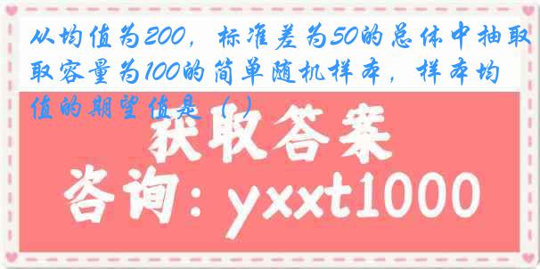 从均值为200，标准差为50的总体中抽取容量为100的简单随机样本，样本均值的期望值是（ ）