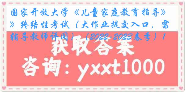 国家开放大学《儿童家庭教育指导》终结性考试(大作业提交入口,需辅导教师评阅)(2022-2023春季)1
